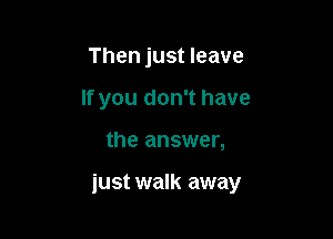 Then just leave
If you don't have

the answer,

just walk away