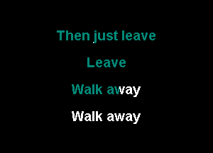 Then just leave
Leave

Walk away

Walk away