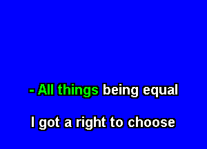 - All things being equal

I got a right to choose