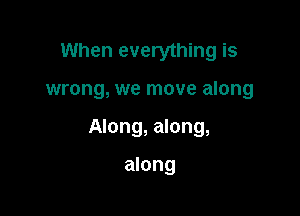 When everything is

wrong, we move along

Along, along,

along