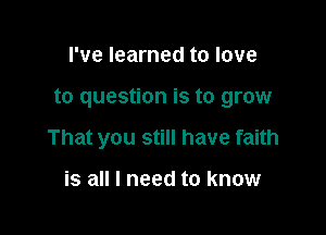 I've learned to love

to question is to grow

That you still have faith

is all I need to know