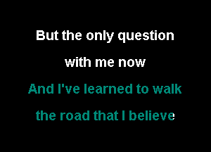 But the only question

with me now
And I've learned to walk

the road that I believe