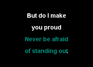 But do I make
you proud

Never be afraid

of standing out