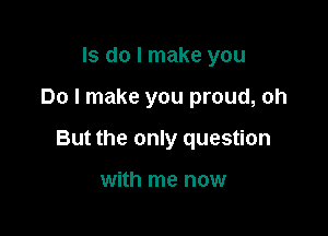 ls do I make you

Do I make you proud, oh

But the only question

with me now