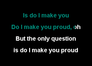 ls do I make you
Do I make you proud, oh

But the only question

is do I make you proud