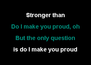 Stronger than
Do I make you proud, oh

But the only question

is do I make you proud