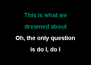 This is what we

dreamed about

Oh, the only question

isdol,dol