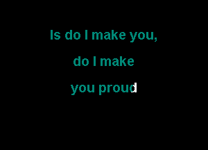 ls do I make you,

do I make

you proud