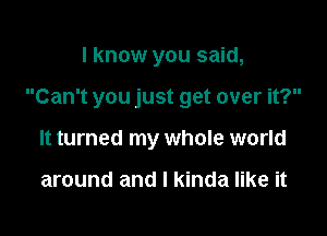 I know you said,

Can't you just get over it?

It turned my whole world

around and I kinda like it