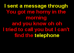 I sent a message through
You got me horny in the
morning
and you know oh oh
I tried to call you but I can't
find the telephone