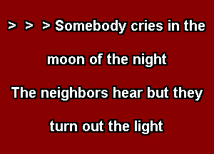 e t- re Somebody cries in the

moon of the night

The neighbors hear but they

turn out the light