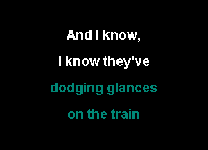 And I know,

I know they've

dodging glances

on the train