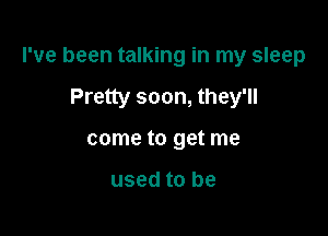 I've been talking in my sleep

Pretty soon, they'll

come to get me

used to be