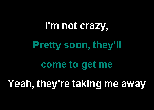 I'm not crazy,
Pretty soon, they'll

come to get me

Yeah, they're taking me away