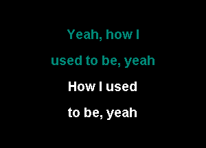 Yeah, how I
used to be, yeah

How I used

to be, yeah