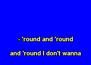 - 'round and 'round

and 'round I don't wanna