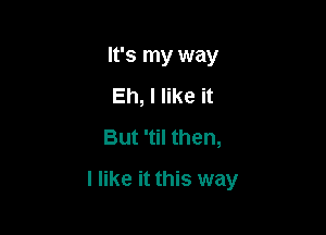 It's my way
Eh, I like it
But 'til then,

I like it this way