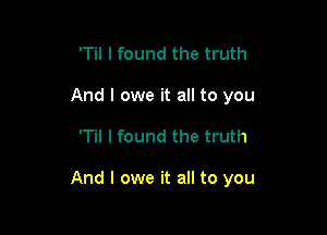 'Til I found the truth
And I owe it all to you

'Til I found the truth

And I owe it all to you