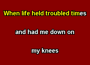 When life held troubled times

and had me down on

my knees