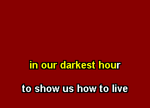 in our darkest hour

to show us how to live