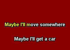 Maybe I'll move somewhere

Maybe I'll get a car