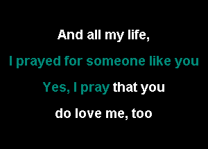 And all my life,

I prayed for someone like you

Yes, I pray that you

do love me, too