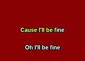 Cause I'll be fine

Oh I'll be fine