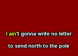 I ain't gonna write no letter

to send north to the pole