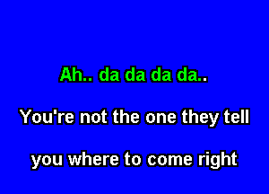 Ah.. da da da da..

You're not the one they tell

you where to come right