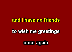 and l have no friends

to wish me greetings

once again