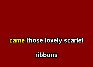 came those lovely scarlet

bbons