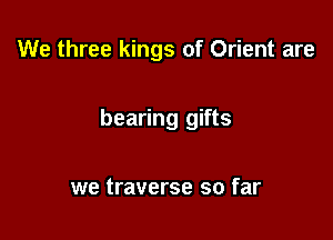 We three kings of Orient are

bearing gifts

we traverse so far