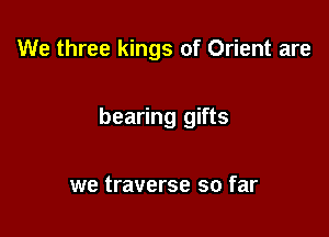 We three kings of Orient are

bearing gifts

we traverse so far