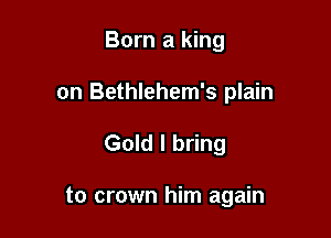 Born a king
on Bethlehem's plain

Gold I bring

to crown him again