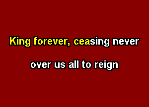 King forever, ceasing never

over us all to reign