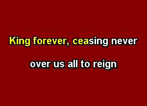 King forever, ceasing never

over us all to reign