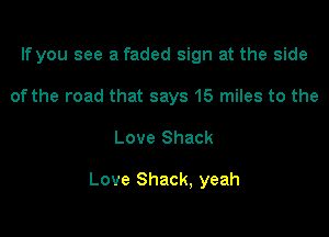 If you see a faded sign at the side
of the road that says 15 miles to the

Love Shack

Love Shack, yeah