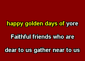 happy golden days of yore

Faithful friends who are

dear to us gather near to us