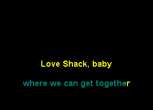 Love Shack. baby

where we can get together