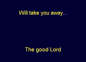 Will take you away...

The good Lord
