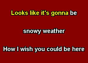 Looks like it's gonna be

snowy weather

How I wish you could be here