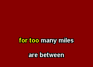 for too many miles

are between