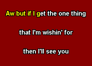 Aw but if I get the one thing

that I'm wishin' for

then I'll see you