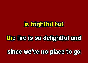 is frightful but

the fire is so delightful and

since we've no place to go