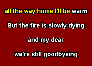 all the way home I'll be warm
But the fire is slowly dying

and my dear

we're still goodbyeing