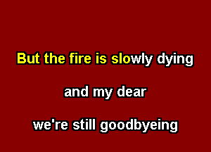 But the fire is slowly dying

and my dear

we're still goodbyeing