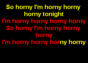 So horny I'm horny horny
horny tonight
I'm horny horny horny horny
So horny I'm horny horny
horny
I'm horny horny horny horny