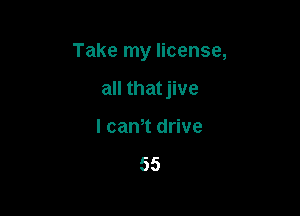 Take my license,

all that jive
l cam drive

55