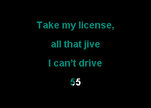 Take my license,

all that jive
l cam drive

55