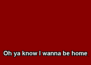 Oh ya know I wanna be home